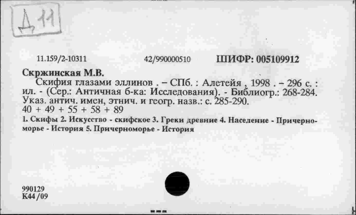 ﻿11.159/2-10311	42/990000510 ШИФР: 005109912
Скржинская М.В.
Скифия глазами эллинов . - СПб. : Алетейя , 1998 . - 296 с. : ил. - (Сер.: Античная б-ка: Исследования). - Библиогр.: 268-284. Указ, антич. имен, этнич. и геогр. назв.: с. 285-290.
40 + 49 + 55 + 58 + 89
1. Скифы 2. Искусство - скифское 3. Греки древние 4. Население - Причерноморье - История 5. Причерноморье - История
990129
К44/09